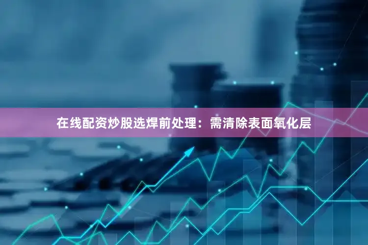 在线配资炒股选焊前处理：需清除表面氧化层